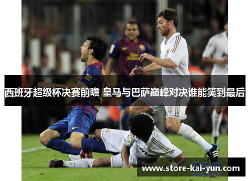 西班牙超级杯决赛前瞻 皇马与巴萨巅峰对决谁能笑到最后 西班牙超级杯决赛前瞻 皇马与巴萨巅峰对决谁能笑到最后