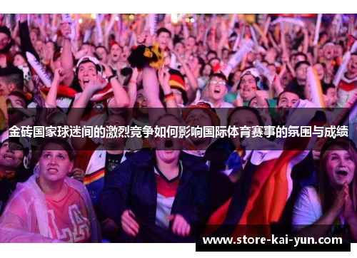 金砖国家球迷间的激烈竞争如何影响国际体育赛事的氛围与成绩 金砖国家球迷间的激烈竞争如何影响国际体育赛事的氛围与成绩