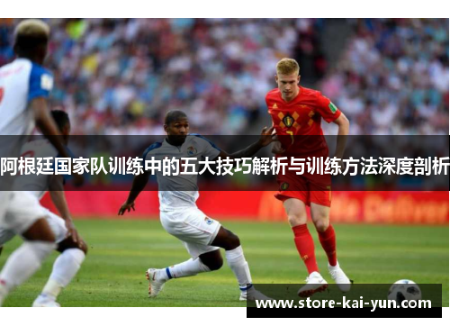 阿根廷国家队训练中的五大技巧解析与训练方法深度剖析 阿根廷国家队训练中的五大技巧解析与训练方法深度剖析