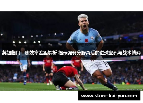 英超临门一脚效率差距解析 揭示强弱分野背后的进球密码与战术博弈 英超临门一脚效率差距解析 揭示强弱分野背后的进球密码与战术博弈