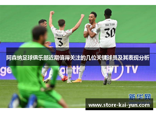 阿森纳足球俱乐部近期值得关注的几位关键球员及其表现分析 阿森纳足球俱乐部近期值得关注的几位关键球员及其表现分析