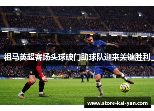 祖马英超客场头球破门助球队迎来关键胜利